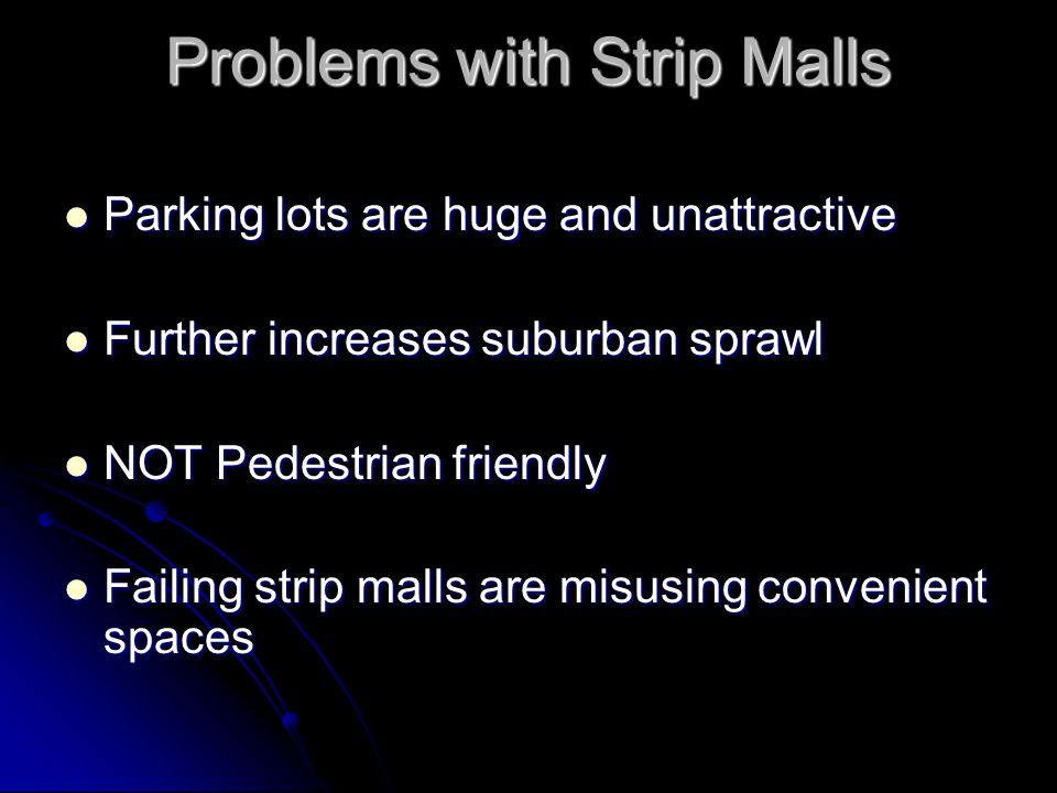 Problems with Strip Malls Parking lots are huge and unattractive Parking lots are huge and unattractive Further increases suburban sprawl Further increases suburban sprawl NOT Pedestrian friendly NOT Pedestrian friendly Failing strip malls are misusing convenient spaces Failing strip malls are misusing convenient spaces