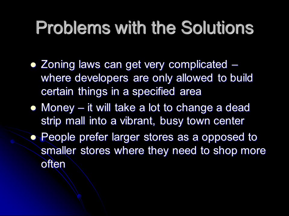 Problems with the Solutions Zoning laws can get very complicated – where developers are only allowed to build certain things in a specified area Zoning laws can get very complicated – where developers are only allowed to build certain things in a specified area Money – it will take a lot to change a dead strip mall into a vibrant, busy town center Money – it will take a lot to change a dead strip mall into a vibrant, busy town center People prefer larger stores as a opposed to smaller stores where they need to shop more often People prefer larger stores as a opposed to smaller stores where they need to shop more often