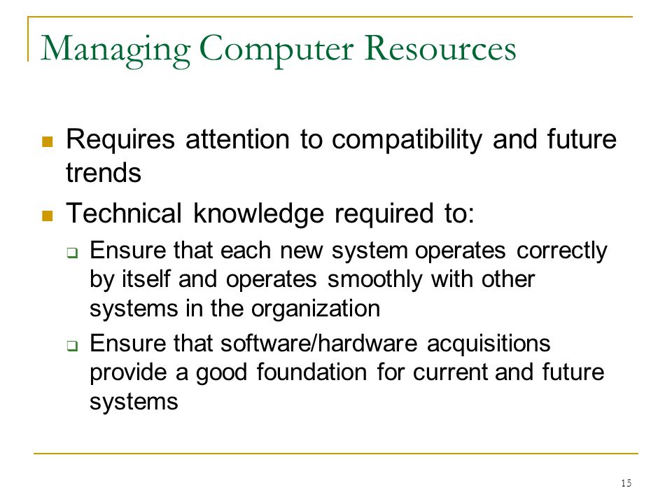 15 Managing Computer Resources Requires attention to compatibility and future trends Technical knowledge required to:  Ensure that each new system operates correctly by itself and operates smoothly with other systems in the organization  Ensure that software/hardware acquisitions provide a good foundation for current and future systems
