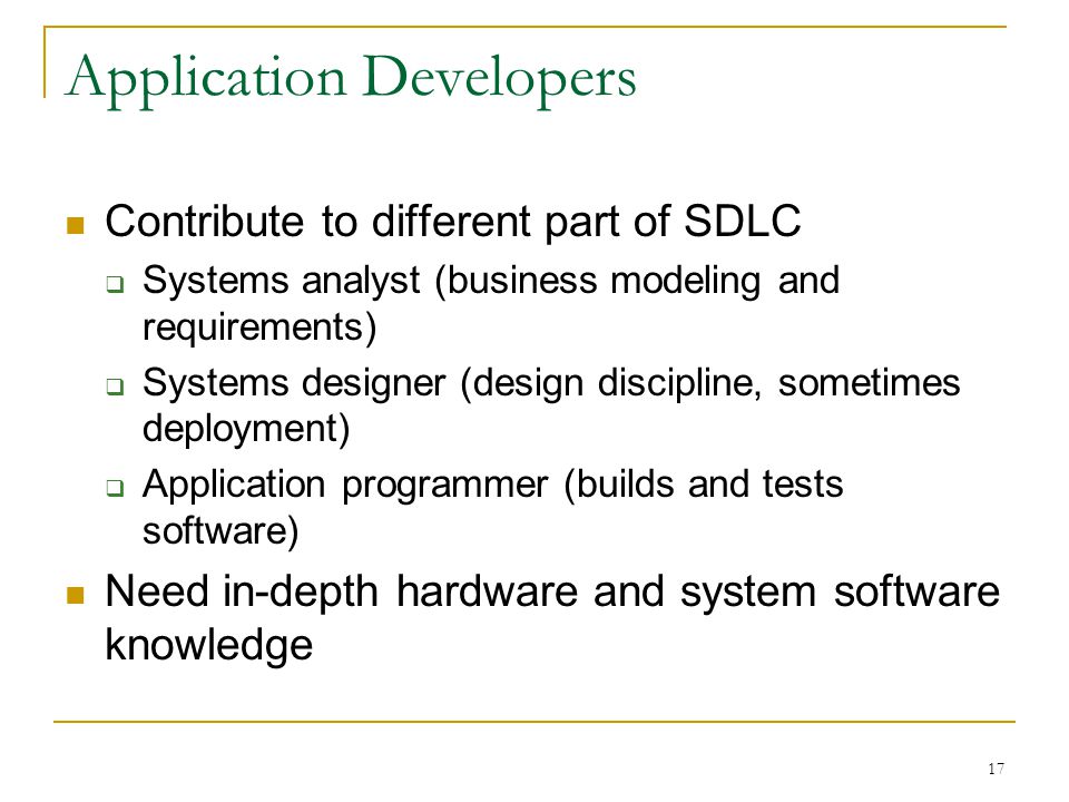 17 Application Developers Contribute to different part of SDLC  Systems analyst (business modeling and requirements)  Systems designer (design discipline, sometimes deployment)  Application programmer (builds and tests software) Need in-depth hardware and system software knowledge
