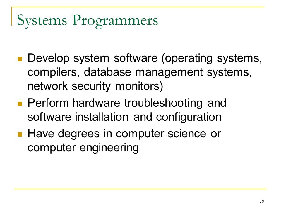 19 Systems Programmers Develop system software (operating systems, compilers, database management systems, network security monitors) Perform hardware troubleshooting and software installation and configuration Have degrees in computer science or computer engineering