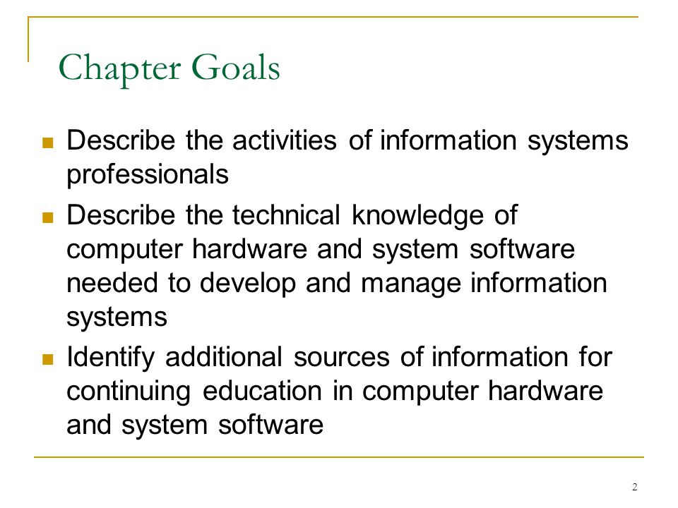 2 Chapter Goals Describe the activities of information systems professionals Describe the technical knowledge of computer hardware and system software needed to develop and manage information systems Identify additional sources of information for continuing education in computer hardware and system software