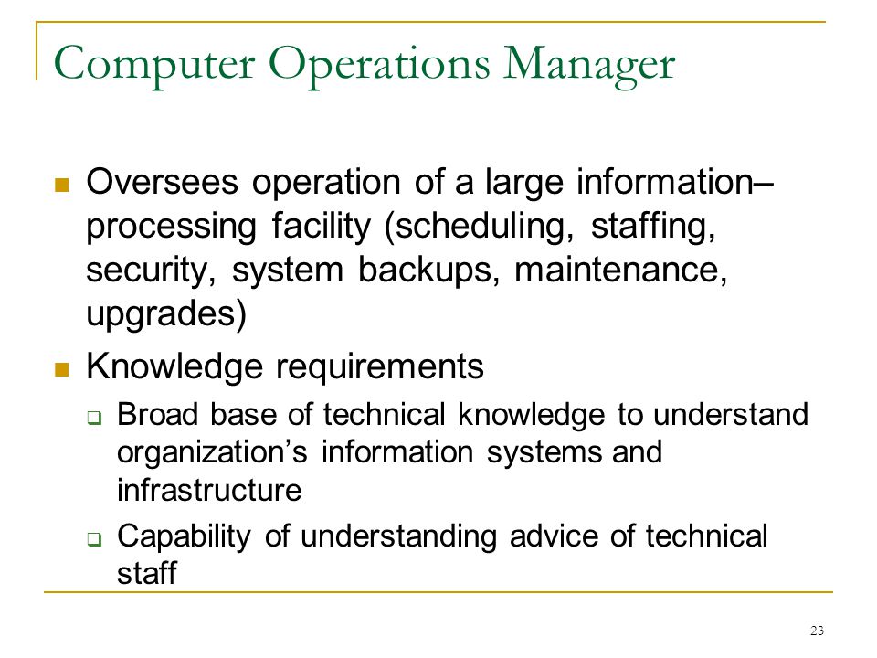 23 Computer Operations Manager Oversees operation of a large information– processing facility (scheduling, staffing, security, system backups, maintenance, upgrades) Knowledge requirements  Broad base of technical knowledge to understand organization’s information systems and infrastructure  Capability of understanding advice of technical staff