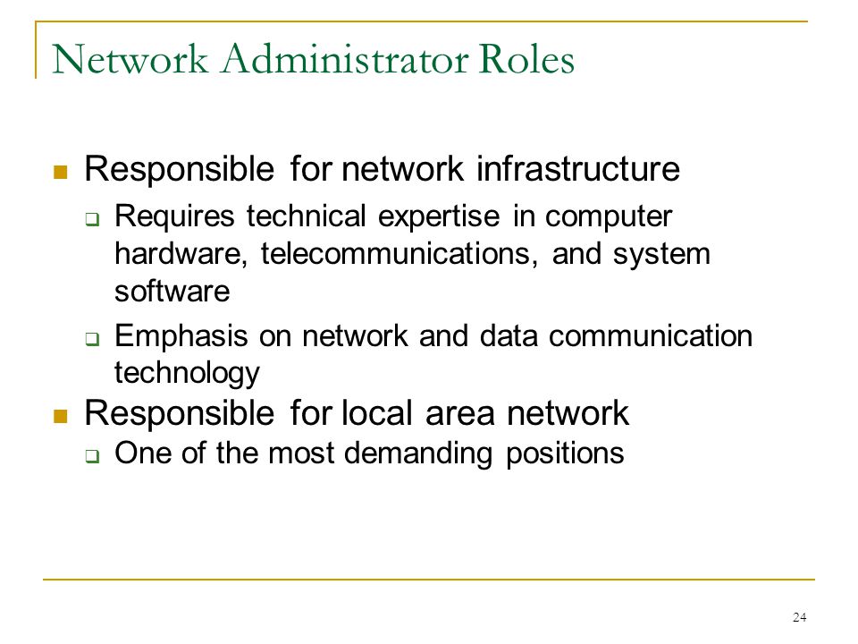 24 Network Administrator Roles Responsible for network infrastructure  Requires technical expertise in computer hardware, telecommunications, and system software  Emphasis on network and data communication technology Responsible for local area network  One of the most demanding positions