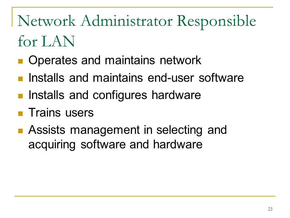 25 Network Administrator Responsible for LAN Operates and maintains network Installs and maintains end-user software Installs and configures hardware Trains users Assists management in selecting and acquiring software and hardware