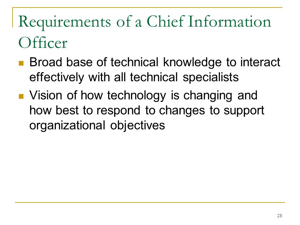 28 Requirements of a Chief Information Officer Broad base of technical knowledge to interact effectively with all technical specialists Vision of how technology is changing and how best to respond to changes to support organizational objectives