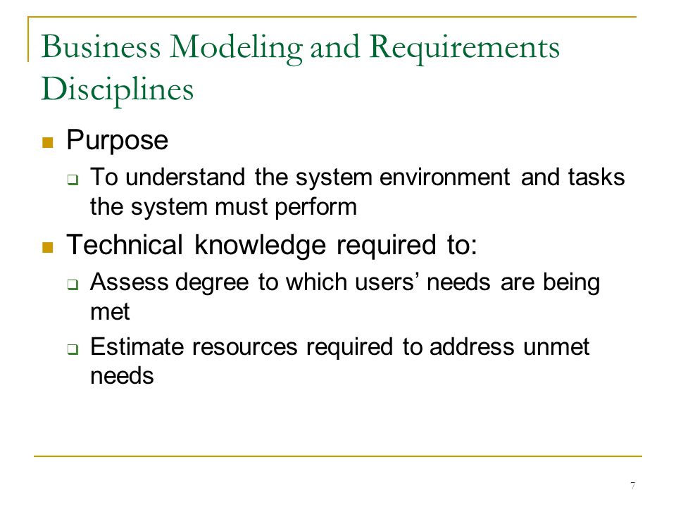 7 Business Modeling and Requirements Disciplines Purpose  To understand the system environment and tasks the system must perform Technical knowledge required to:  Assess degree to which users’ needs are being met  Estimate resources required to address unmet needs