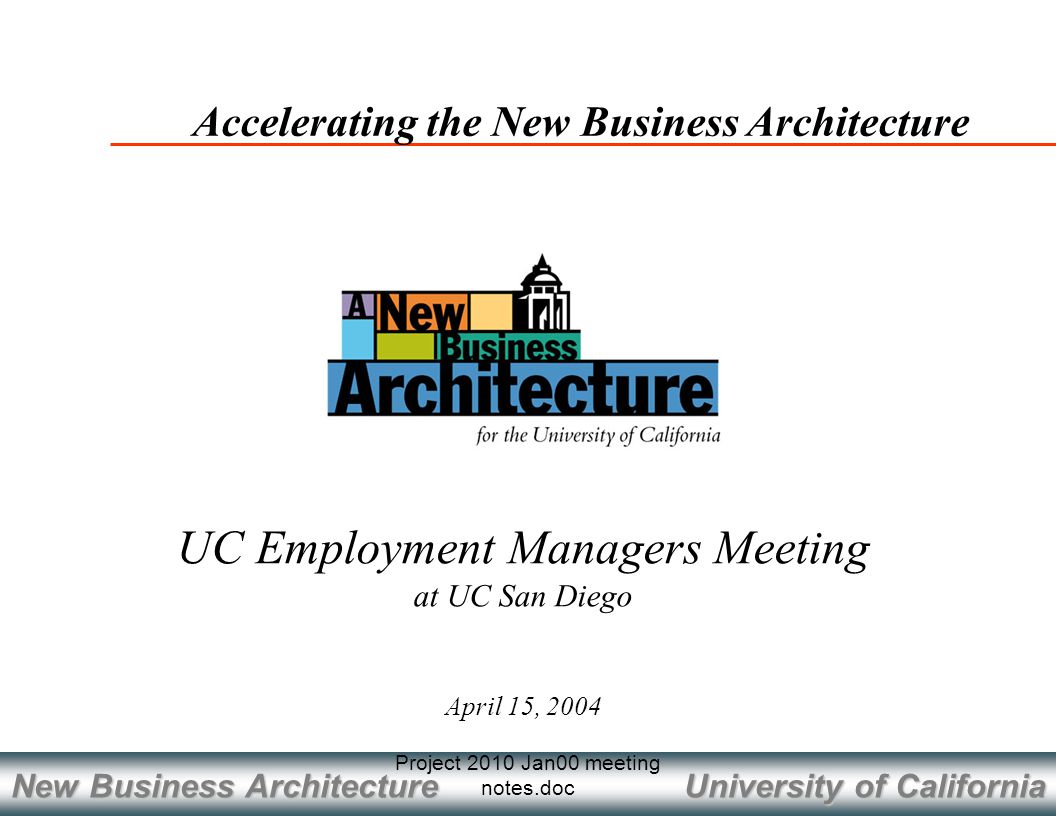 University of California New Business Architecture Project 2010 Jan00 meeting notes.doc April 15, 2004 Accelerating the New Business Architecture UC Employment Managers Meeting at UC San Diego