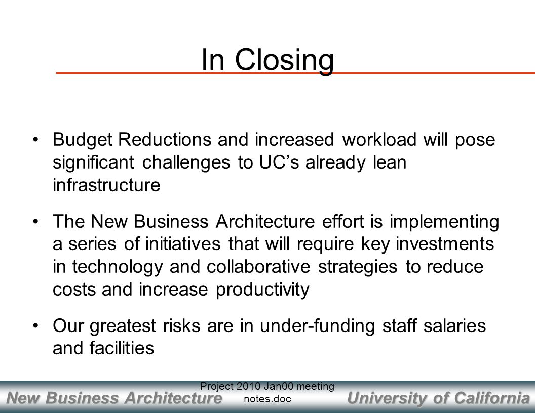 University of California New Business Architecture Project 2010 Jan00 meeting notes.doc In Closing Budget Reductions and increased workload will pose significant challenges to UC’s already lean infrastructure The New Business Architecture effort is implementing a series of initiatives that will require key investments in technology and collaborative strategies to reduce costs and increase productivity Our greatest risks are in under-funding staff salaries and facilities