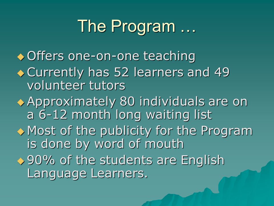 The Program …  Offers one-on-one teaching  Currently has 52 learners and 49 volunteer tutors  Approximately 80 individuals are on a 6-12 month long waiting list  Most of the publicity for the Program is done by word of mouth  90% of the students are English Language Learners.