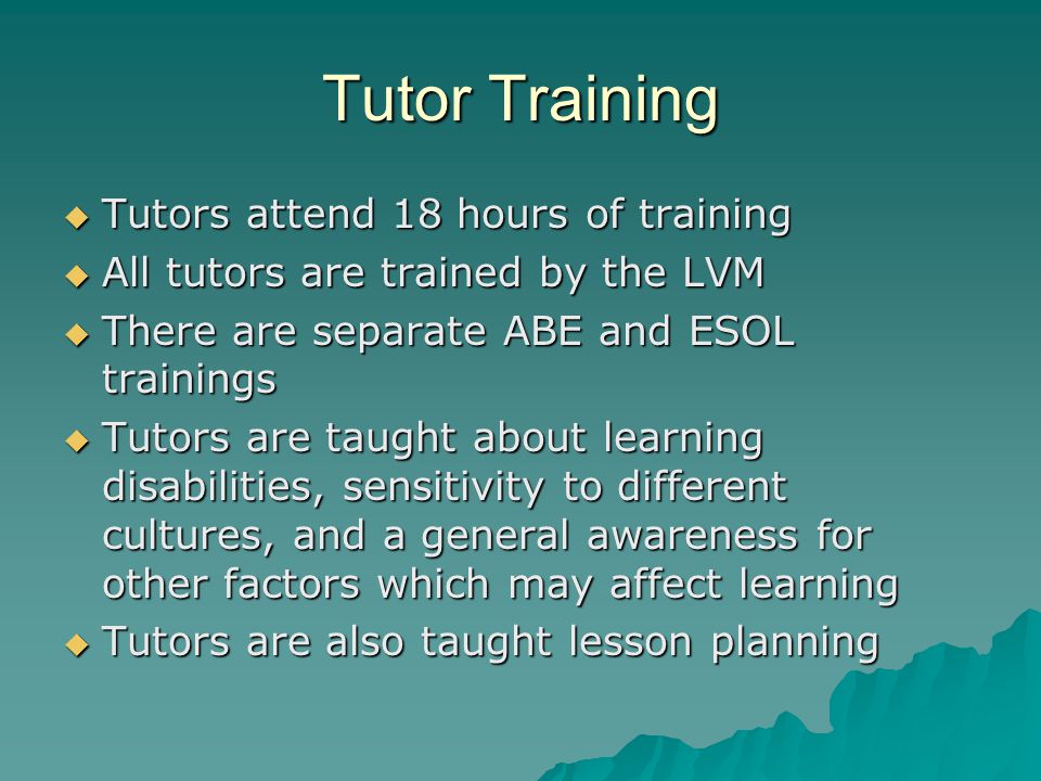 Tutor Training  Tutors attend 18 hours of training  All tutors are trained by the LVM  There are separate ABE and ESOL trainings  Tutors are taught about learning disabilities, sensitivity to different cultures, and a general awareness for other factors which may affect learning  Tutors are also taught lesson planning