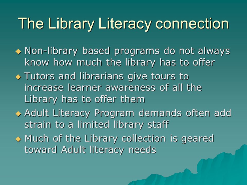 The Library Literacy connection  Non-library based programs do not always know how much the library has to offer  Tutors and librarians give tours to increase learner awareness of all the Library has to offer them  Adult Literacy Program demands often add strain to a limited library staff  Much of the Library collection is geared toward Adult literacy needs