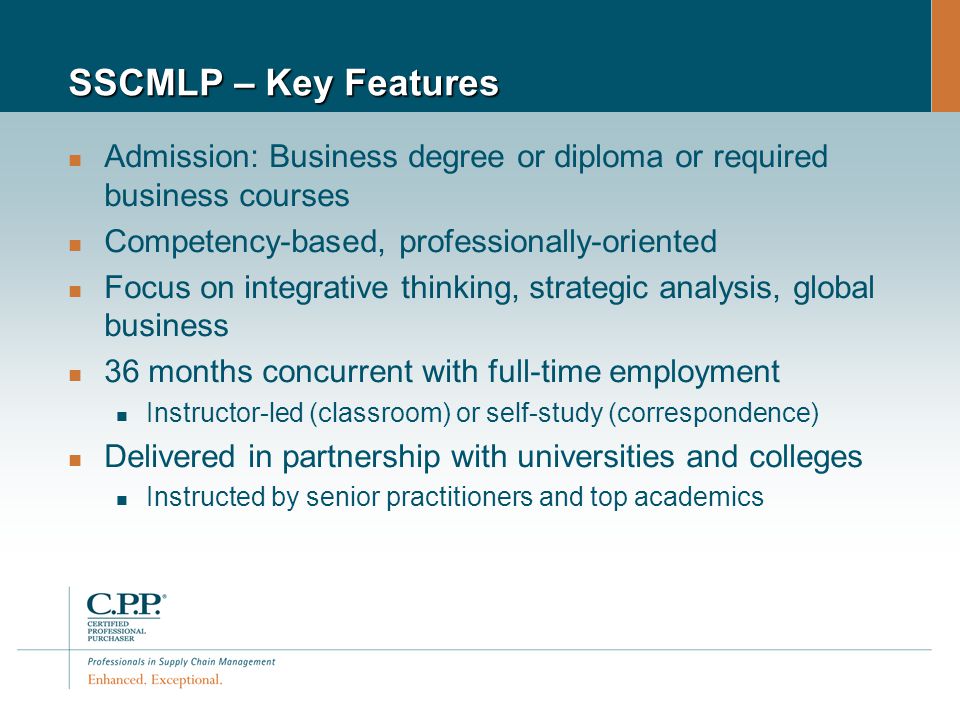 SSCMLP – Key Features Admission: Business degree or diploma or required business courses Competency-based, professionally-oriented Focus on integrative thinking, strategic analysis, global business 36 months concurrent with full-time employment Instructor-led (classroom) or self-study (correspondence) Delivered in partnership with universities and colleges Instructed by senior practitioners and top academics