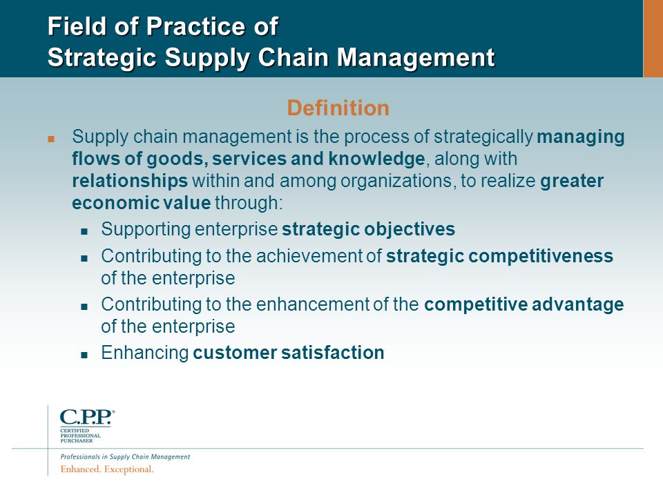 Field of Practice of Strategic Supply Chain Management Definition Supply chain management is the process of strategically managing flows of goods, services and knowledge, along with relationships within and among organizations, to realize greater economic value through: Supporting enterprise strategic objectives Contributing to the achievement of strategic competitiveness of the enterprise Contributing to the enhancement of the competitive advantage of the enterprise Enhancing customer satisfaction