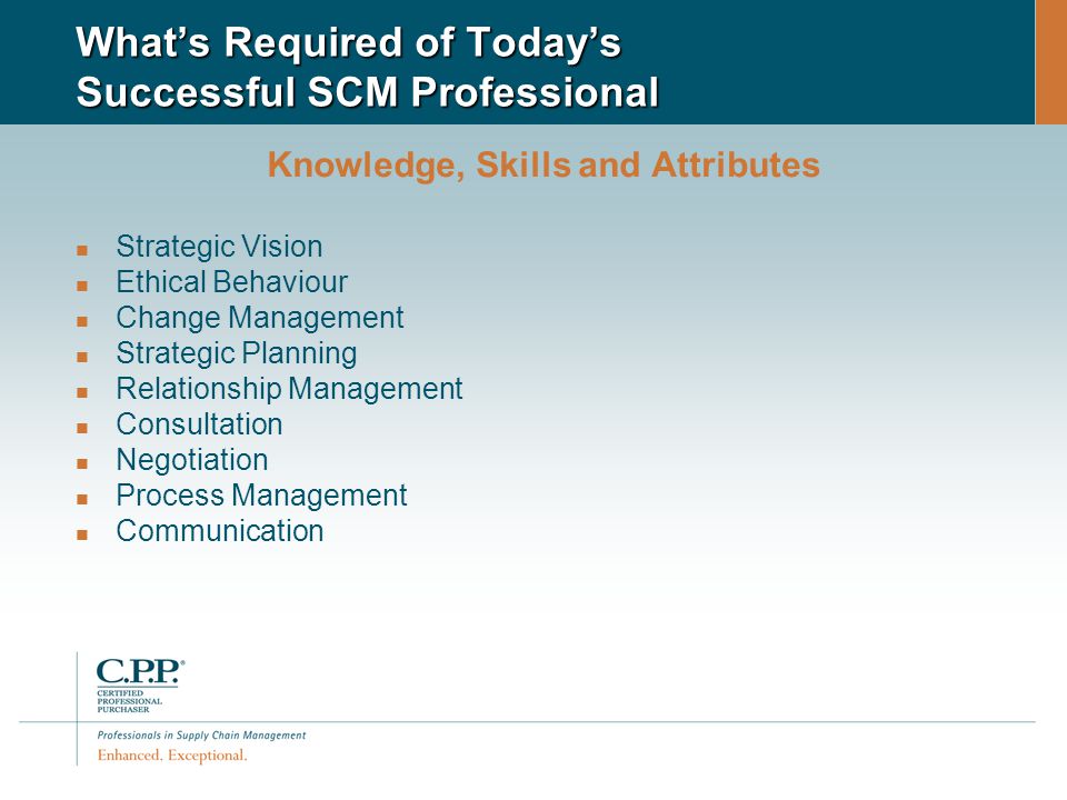 What’s Required of Today’s Successful SCM Professional Knowledge, Skills and Attributes Strategic Vision Ethical Behaviour Change Management Strategic Planning Relationship Management Consultation Negotiation Process Management Communication