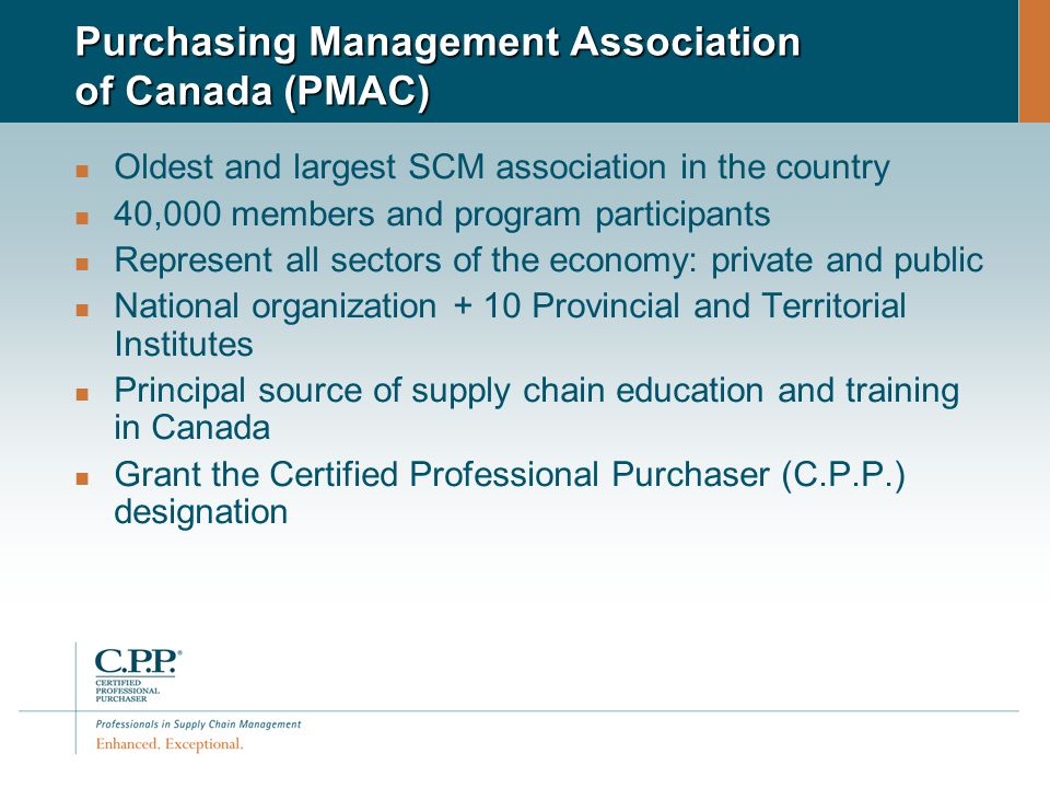 Purchasing Management Association of Canada (PMAC) Oldest and largest SCM association in the country 40,000 members and program participants Represent all sectors of the economy: private and public National organization + 10 Provincial and Territorial Institutes Principal source of supply chain education and training in Canada Grant the Certified Professional Purchaser (C.P.P.) designation