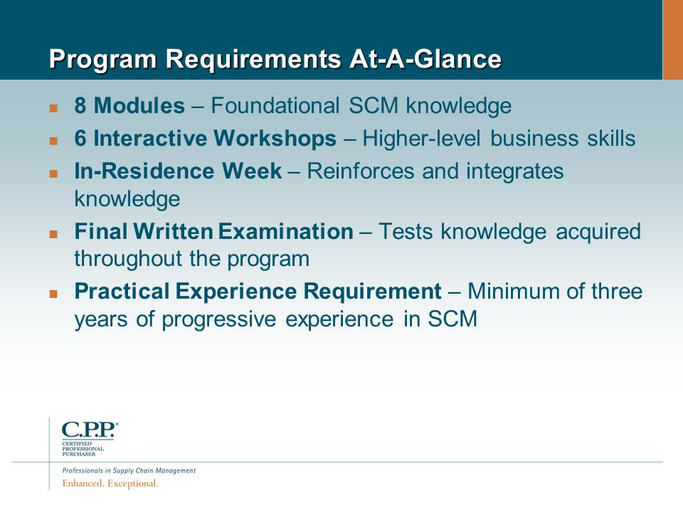 Program Requirements At-A-Glance 8 Modules – Foundational SCM knowledge 6 Interactive Workshops – Higher-level business skills In-Residence Week – Reinforces and integrates knowledge Final Written Examination – Tests knowledge acquired throughout the program Practical Experience Requirement – Minimum of three years of progressive experience in SCM