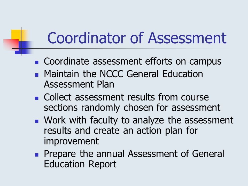 Coordinator of Assessment Coordinate assessment efforts on campus Maintain the NCCC General Education Assessment Plan Collect assessment results from course sections randomly chosen for assessment Work with faculty to analyze the assessment results and create an action plan for improvement Prepare the annual Assessment of General Education Report