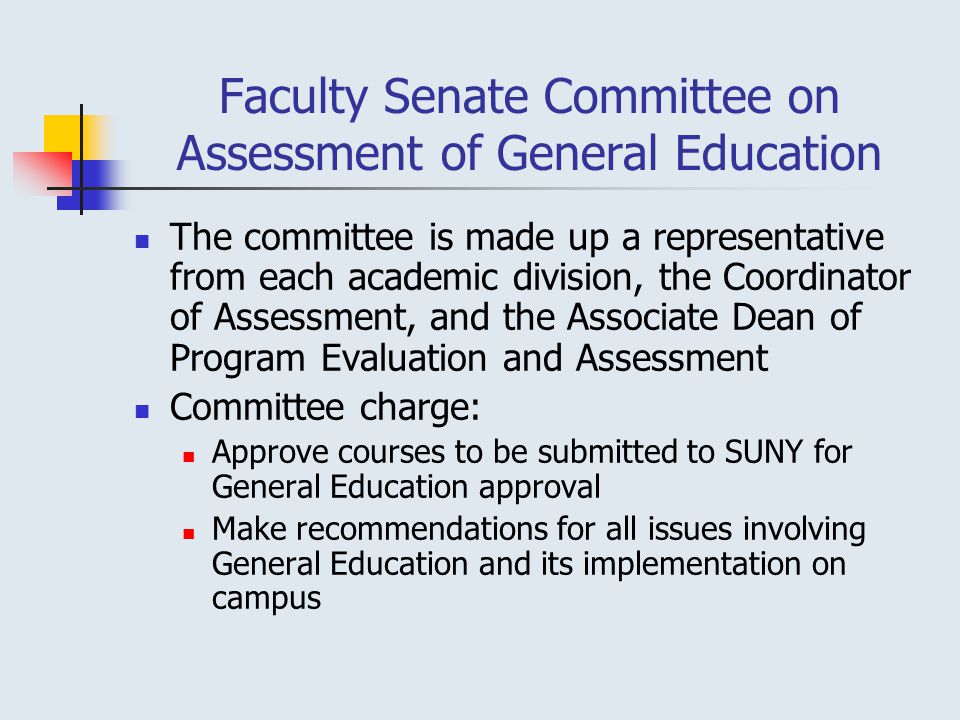 Faculty Senate Committee on Assessment of General Education The committee is made up a representative from each academic division, the Coordinator of Assessment, and the Associate Dean of Program Evaluation and Assessment Committee charge: Approve courses to be submitted to SUNY for General Education approval Make recommendations for all issues involving General Education and its implementation on campus
