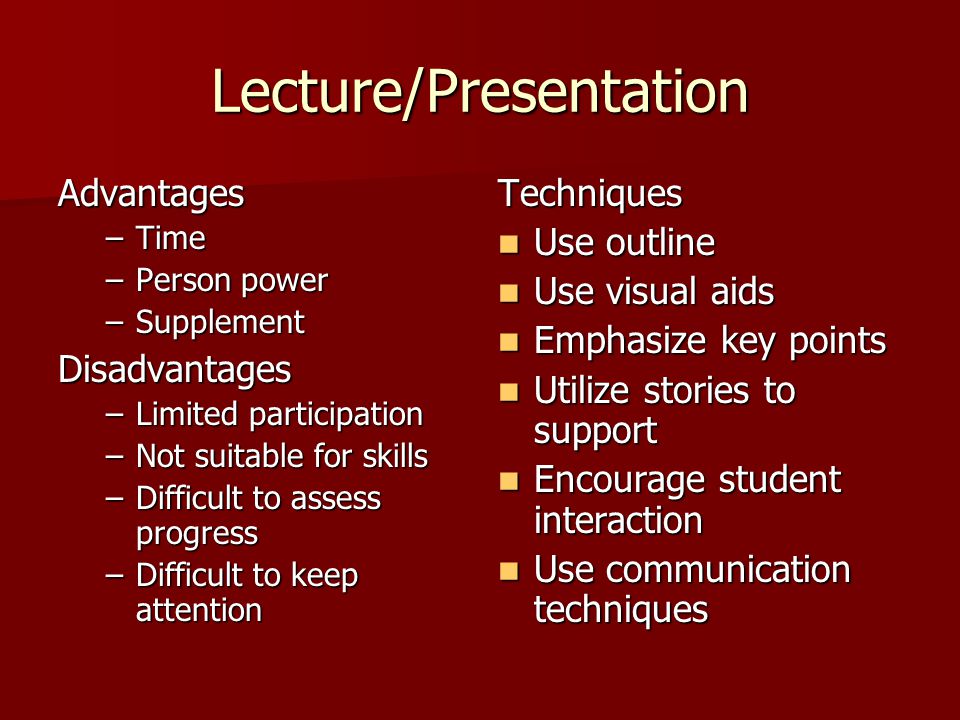 Lecture/Presentation Advantages –Time –Person power –Supplement Disadvantages –Limited participation –Not suitable for skills –Difficult to assess progress –Difficult to keep attention Techniques Use outline Use outline Use visual aids Use visual aids Emphasize key points Emphasize key points Utilize stories to support Utilize stories to support Encourage student interaction Encourage student interaction Use communication techniques Use communication techniques