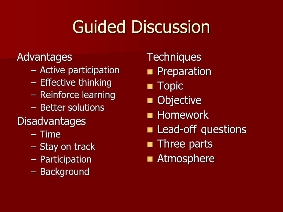 Guided Discussion Advantages –Active participation –Effective thinking –Reinforce learning –Better solutions Disadvantages –Time –Stay on track –Participation –Background Techniques Preparation Preparation Topic Topic Objective Objective Homework Homework Lead-off questions Lead-off questions Three parts Three parts Atmosphere Atmosphere