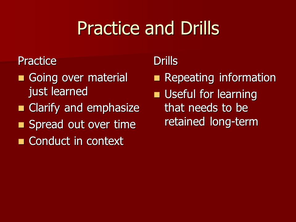 Practice and Drills Practice Going over material just learned Going over material just learned Clarify and emphasize Clarify and emphasize Spread out over time Spread out over time Conduct in context Conduct in contextDrills Repeating information Repeating information Useful for learning that needs to be retained long-term Useful for learning that needs to be retained long-term