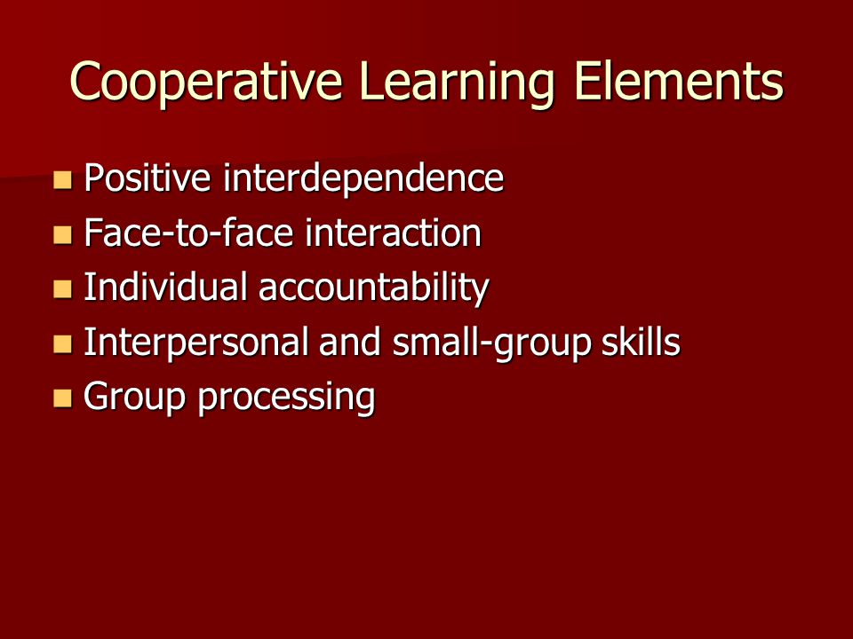 Cooperative Learning Elements Positive interdependence Positive interdependence Face-to-face interaction Face-to-face interaction Individual accountability Individual accountability Interpersonal and small-group skills Interpersonal and small-group skills Group processing Group processing