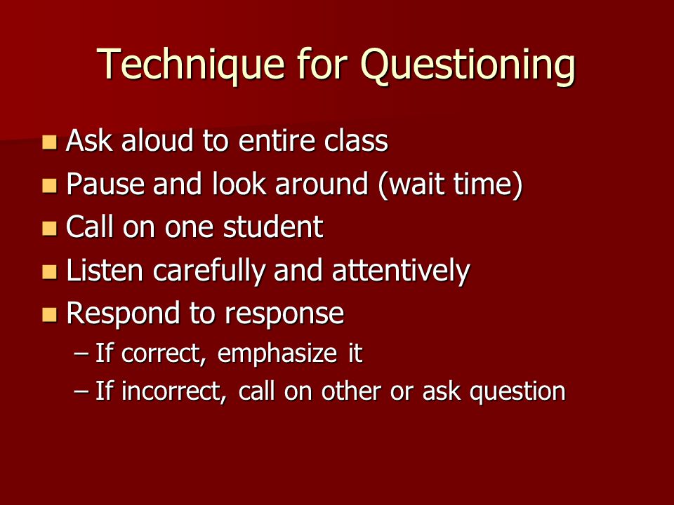 Technique for Questioning Ask aloud to entire class Ask aloud to entire class Pause and look around (wait time) Pause and look around (wait time) Call on one student Call on one student Listen carefully and attentively Listen carefully and attentively Respond to response Respond to response –If correct, emphasize it –If incorrect, call on other or ask question