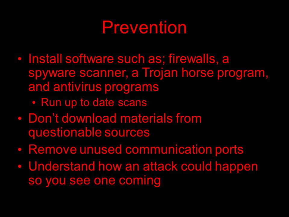 Prevention Install software such as; firewalls, a spyware scanner, a Trojan horse program, and antivirus programs Run up to date scans Don’t download materials from questionable sources Remove unused communication ports Understand how an attack could happen so you see one coming