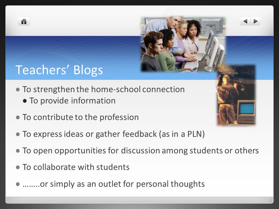 Teachers’ Blogs To strengthen the home-school connection To provide information To contribute to the profession To express ideas or gather feedback (as in a PLN) To open opportunities for discussion among students or others To collaborate with students ……..or simply as an outlet for personal thoughts