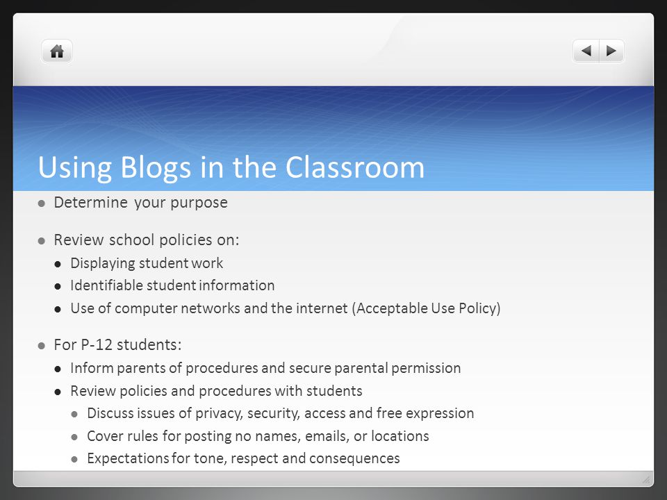 Using Blogs in the Classroom Determine your purpose Review school policies on: Displaying student work Identifiable student information Use of computer networks and the internet (Acceptable Use Policy) For P-12 students: Inform parents of procedures and secure parental permission Review policies and procedures with students Discuss issues of privacy, security, access and free expression Cover rules for posting no names,  s, or locations Expectations for tone, respect and consequences