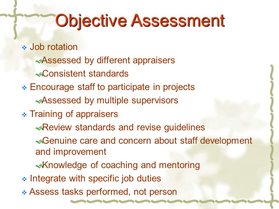  Job rotation  Assessed by different appraisers  Consistent standards  Encourage staff to participate in projects  Assessed by multiple supervisors  Training of appraisers  Review standards and revise guidelines  Genuine care and concern about staff development and improvement  Knowledge of coaching and mentoring  Integrate with specific job duties  Assess tasks performed, not person Objective Assessment