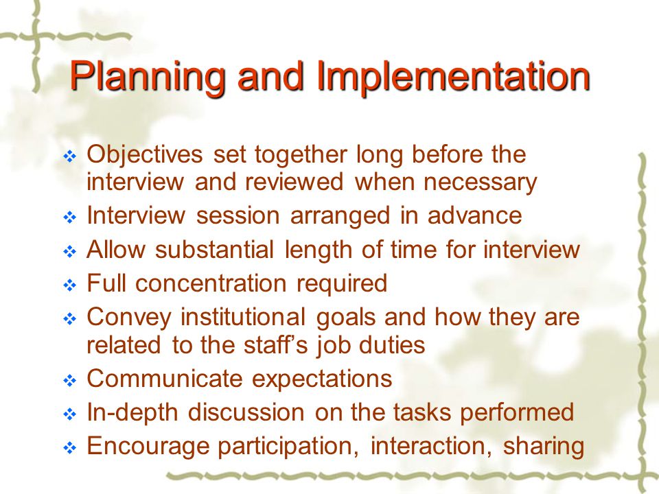 Planning and Implementation  Objectives set together long before the interview and reviewed when necessary  Interview session arranged in advance  Allow substantial length of time for interview  Full concentration required  Convey institutional goals and how they are related to the staff’s job duties  Communicate expectations  In-depth discussion on the tasks performed  Encourage participation, interaction, sharing