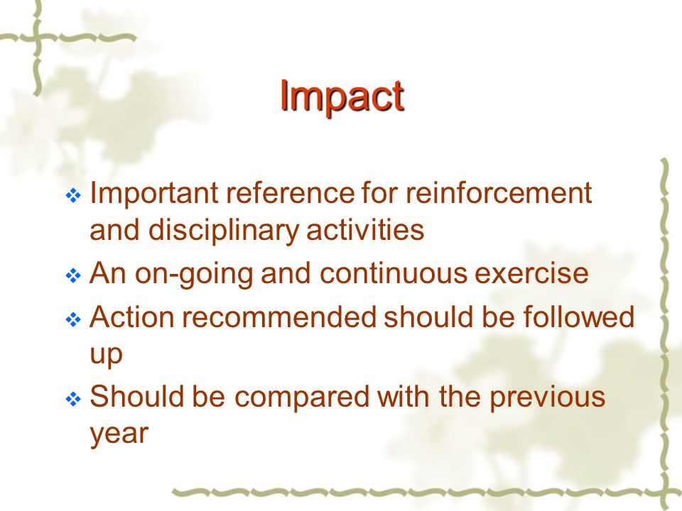 Impact  Important reference for reinforcement and disciplinary activities  An on-going and continuous exercise  Action recommended should be followed up  Should be compared with the previous year