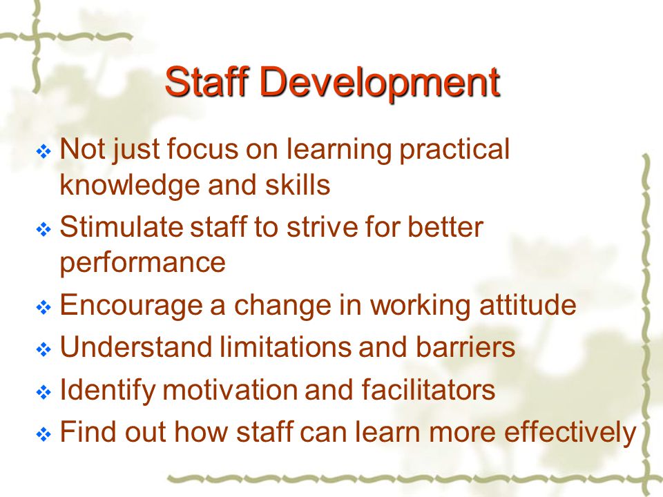 Staff Development  Not just focus on learning practical knowledge and skills  Stimulate staff to strive for better performance  Encourage a change in working attitude  Understand limitations and barriers  Identify motivation and facilitators  Find out how staff can learn more effectively