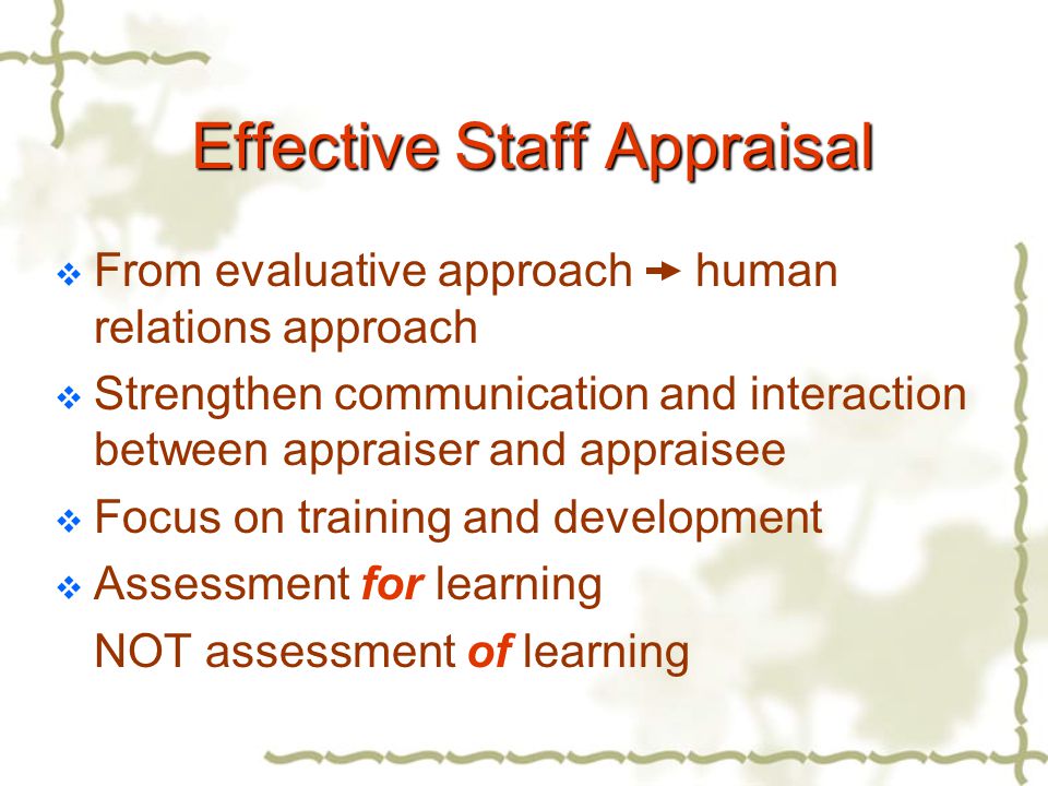 Effective Staff Appraisal  From evaluative approach human relations approach  Strengthen communication and interaction between appraiser and appraisee  Focus on training and development  Assessment for learning NOT assessment of learning
