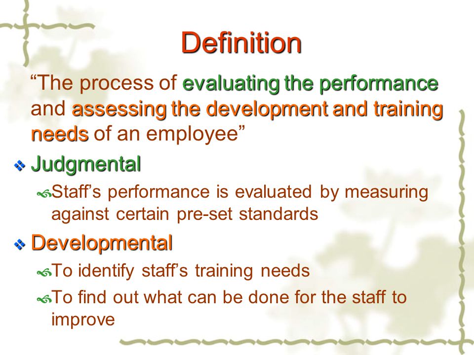 Definition evaluating the performance assessing the development and training needs The process of evaluating the performance and assessing the development and training needs of an employee  Judgmental  Staff’s performance is evaluated by measuring against certain pre-set standards  Developmental  To identify staff’s training needs  To find out what can be done for the staff to improve