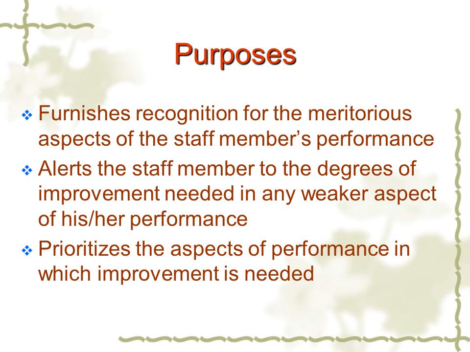 Purposes  Furnishes recognition for the meritorious aspects of the staff member’s performance  Alerts the staff member to the degrees of improvement needed in any weaker aspect of his/her performance  Prioritizes the aspects of performance in which improvement is needed
