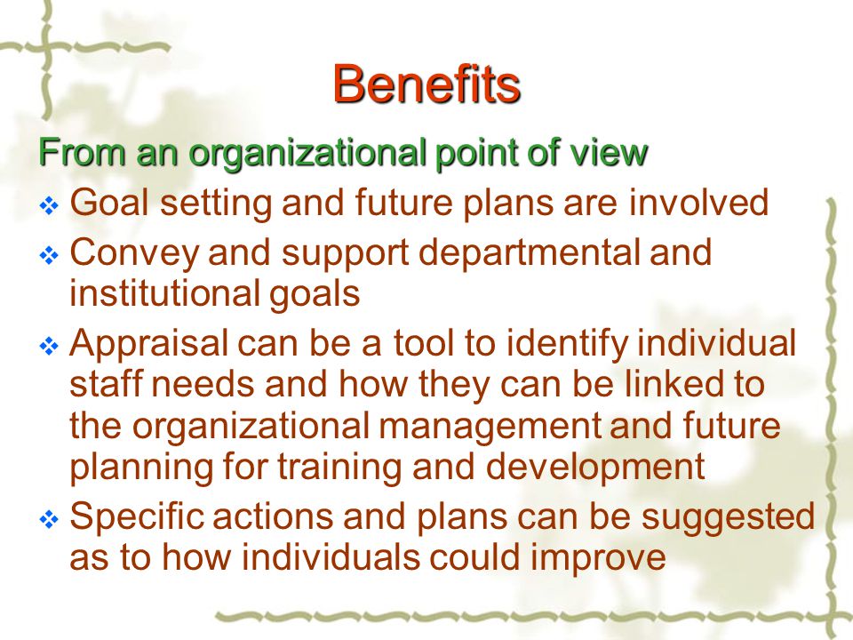 Benefits From an organizational point of view  Goal setting and future plans are involved  Convey and support departmental and institutional goals  Appraisal can be a tool to identify individual staff needs and how they can be linked to the organizational management and future planning for training and development  Specific actions and plans can be suggested as to how individuals could improve