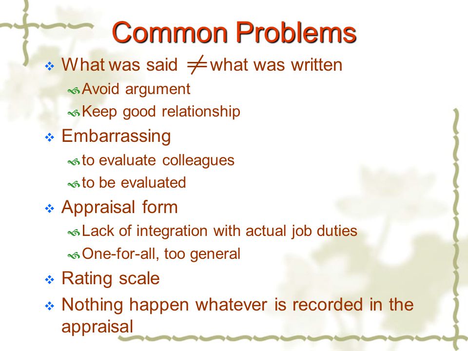 Common Problems  What was said what was written  Avoid argument  Keep good relationship  Embarrassing  to evaluate colleagues  to be evaluated  Appraisal form  Lack of integration with actual job duties  One-for-all, too general  Rating scale  Nothing happen whatever is recorded in the appraisal
