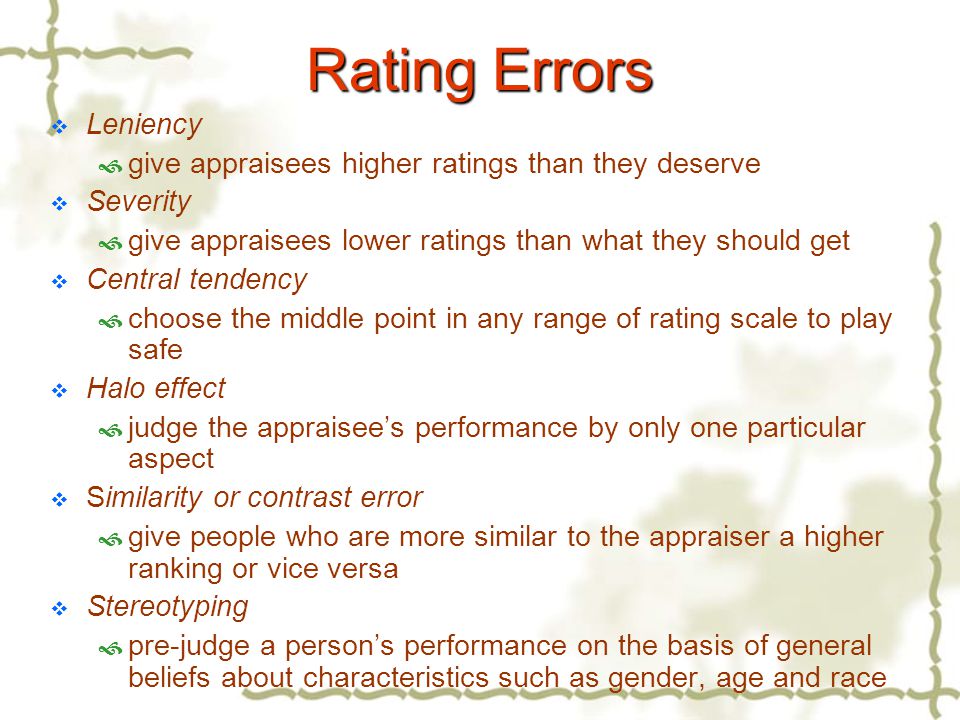 Rating Errors  Leniency  give appraisees higher ratings than they deserve  Severity  give appraisees lower ratings than what they should get  Central tendency  choose the middle point in any range of rating scale to play safe  Halo effect  judge the appraisee’s performance by only one particular aspect  Similarity or contrast error  give people who are more similar to the appraiser a higher ranking or vice versa  Stereotyping  pre-judge a person’s performance on the basis of general beliefs about characteristics such as gender, age and race
