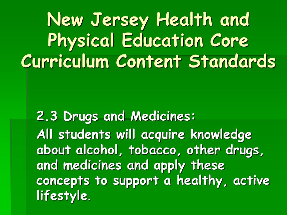 New Jersey Health and Physical Education Core Curriculum Content Standards 2.3 Drugs and Medicines: All students will acquire knowledge about alcohol, tobacco, other drugs, and medicines and apply these concepts to support a healthy, active lifestyle.