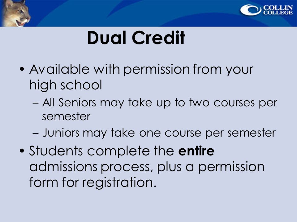 Dual Credit Available with permission from your high school –All Seniors may take up to two courses per semester –Juniors may take one course per semester Students complete the entire admissions process, plus a permission form for registration.