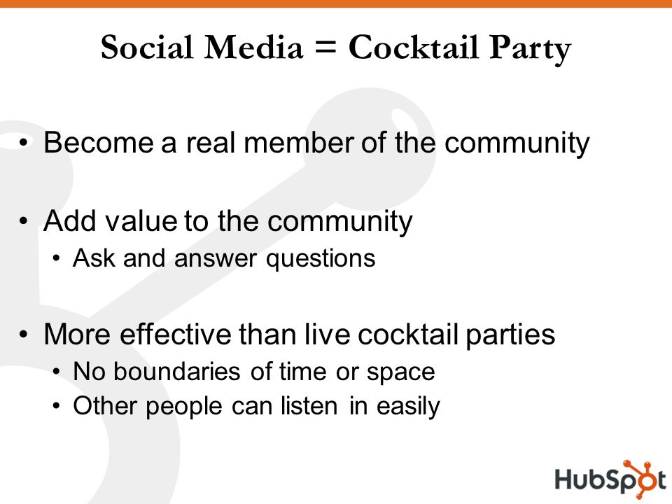 Social Media = Cocktail Party Become a real member of the community Add value to the community Ask and answer questions More effective than live cocktail parties No boundaries of time or space Other people can listen in easily