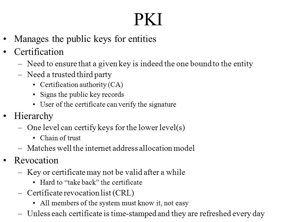 PKI Manages the public keys for entities Certification –Need to ensure that a given key is indeed the one bound to the entity –Need a trusted third party Certification authority (CA) Signs the public key records User of the certificate can verify the signature Hierarchy –One level can certify keys for the lower level(s) Chain of trust –Matches well the internet address allocation model Revocation –Key or certificate may not be valid after a while Hard to take back the certificate –Certificate revocation list (CRL) All members of the system must know it, not easy –Unless each certificate is time-stamped and they are refreshed every day