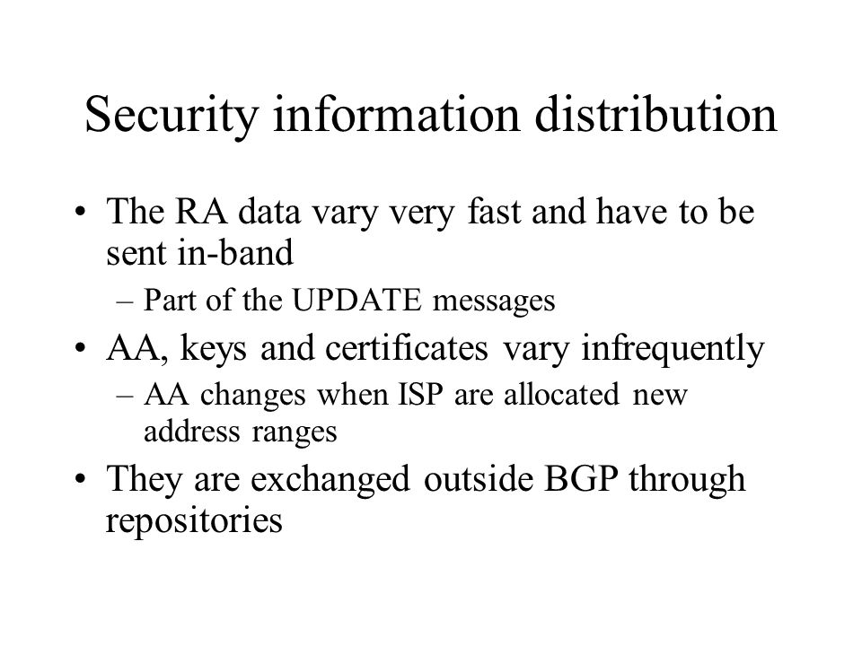 Security information distribution The RA data vary very fast and have to be sent in-band –Part of the UPDATE messages AA, keys and certificates vary infrequently –AA changes when ISP are allocated new address ranges They are exchanged outside BGP through repositories