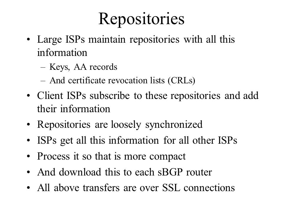 Repositories Large ISPs maintain repositories with all this information –Keys, AA records –And certificate revocation lists (CRLs) Client ISPs subscribe to these repositories and add their information Repositories are loosely synchronized ISPs get all this information for all other ISPs Process it so that is more compact And download this to each sBGP router All above transfers are over SSL connections