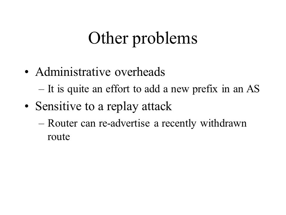 Other problems Administrative overheads –It is quite an effort to add a new prefix in an AS Sensitive to a replay attack –Router can re-advertise a recently withdrawn route