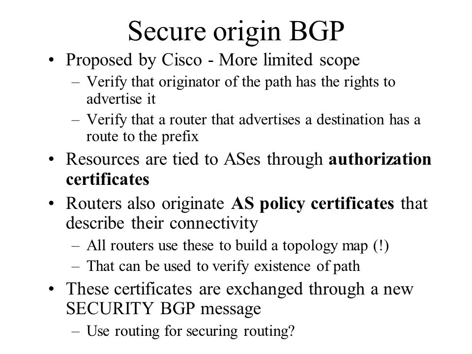 Secure origin BGP Proposed by Cisco - More limited scope –Verify that originator of the path has the rights to advertise it –Verify that a router that advertises a destination has a route to the prefix Resources are tied to ASes through authorization certificates Routers also originate AS policy certificates that describe their connectivity –All routers use these to build a topology map (!) –That can be used to verify existence of path These certificates are exchanged through a new SECURITY BGP message –Use routing for securing routing