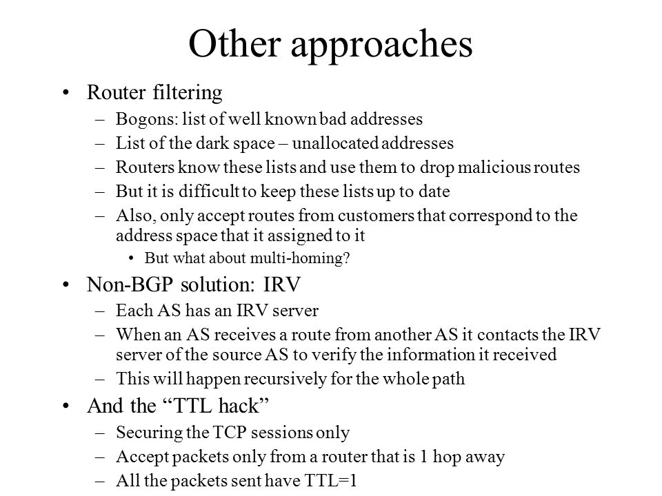 Other approaches Router filtering –Bogons: list of well known bad addresses –List of the dark space – unallocated addresses –Routers know these lists and use them to drop malicious routes –But it is difficult to keep these lists up to date –Also, only accept routes from customers that correspond to the address space that it assigned to it But what about multi-homing.